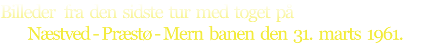 Billeder   fra  den  sidste  tur  med  toget  på
         Næstved - Præstø - Mern  banen  den  31.  marts  1961.

