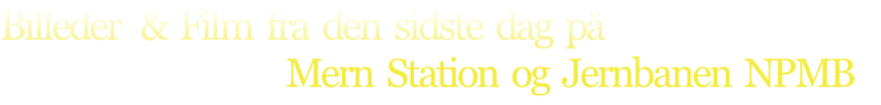 Billeder   &  Film  fra  den  sidste  dag  på  
                                           Mern  Station  og  Jernbanen  NPMB
